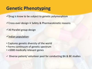 Genetic Phenotyping
Drug is know to be subject to genetic polymorphism
Cross-over design→ Safety & Pharmacokinetic reasons
All Parallel group design
Indian population:
• Captures genetic diversity of the world
• Forms continuum of genetic spectrum
• >1000 medically relevant genes
 Diverse patient/ volunteer pool for conducting BA & BE studies
 