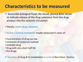 Characteristics to be measured
 Accessible biological fluids like blood, plasma &/or serum
to indicate release of the drug substance from the drug
product into the systemic circulation
Mostly: Active drug substance
Active / Inactive metabolite maybe measured in cases of:
• Concentration of drug too low
• Limitation of analytical method
• Unstable drug
• Drug with very short half life
• Pro-drugs
 Excretion of drug & its metabolites in urine→ Non-linear kinetics
 