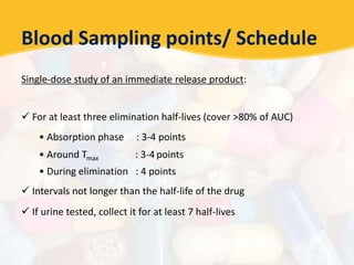 Blood Sampling points/ Schedule
Single-dose study of an immediate release product:
 For at least three elimination half-lives (cover >80% of AUC)
• Absorption phase : 3-4 points
• Around Tmax : 3-4 points
• During elimination : 4 points
 Intervals not longer than the half-life of the drug
 If urine tested, collect it for at least 7 half-lives
 