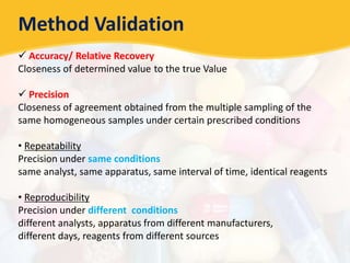 Method Validation
 Accuracy/ Relative Recovery
Closeness of determined value to the true Value
 Precision
Closeness of agreement obtained from the multiple sampling of the
same homogeneous samples under certain prescribed conditions
• Repeatability
Precision under same conditions
same analyst, same apparatus, same interval of time, identical reagents
• Reproducibility
Precision under different conditions
different analysts, apparatus from different manufacturers,
different days, reagents from different sources
 
