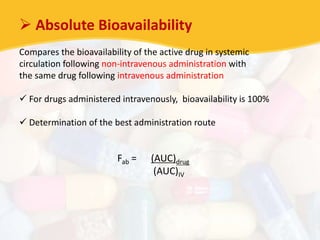  Absolute Bioavailability
Compares the bioavailability of the active drug in systemic
circulation following non-intravenous administration with
the same drug following intravenous administration
 For drugs administered intravenously, bioavailability is 100%
 Determination of the best administration route
Fab = (AUC)drug
(AUC)IV
 