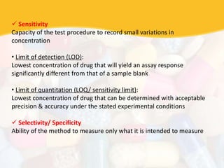  Sensitivity
Capacity of the test procedure to record small variations in
concentration
• Limit of detection (LOD):
Lowest concentration of drug that will yield an assay response
significantly different from that of a sample blank
• Limit of quantitation (LOQ/ sensitivity limit):
Lowest concentration of drug that can be determined with acceptable
precision & accuracy under the stated experimental conditions
 Selectivity/ Specificity
Ability of the method to measure only what it is intended to measure
 