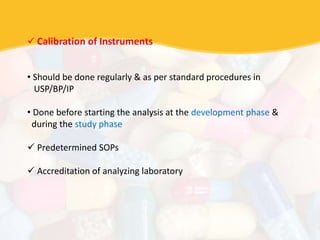  Calibration of Instruments
• Should be done regularly & as per standard procedures in
USP/BP/IP
• Done before starting the analysis at the development phase &
during the study phase
 Predetermined SOPs
 Accreditation of analyzing laboratory
 