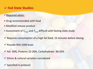  Fed State Studies
Required when:
• Drug recommended with food
• Modified release product
• Assessment of Cmax and Tmax difficult with fasting state study
 Requires consumption of a high fat food, 15 minutes before dosing
 Provide 950-1000 kcals
 Fat- 50%, Proteins 15-20%, Carbohydrate- 30-35%
 Ethnic & cultural variation considered
 Specified in protocol
 