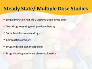 Steady State/ Multiple Dose Studies
 Long elimination half life→ Accumulation in the body
 Toxic drugs requiring multiple dose therapy
 Some Modified-release drugs
 Combination products
 Drugs inducing own metabolism
 Drugs showing non-linear pharmacokinetics
 