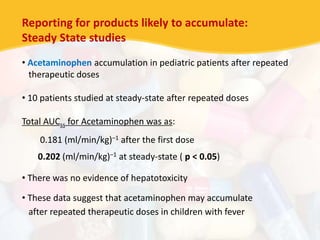 Reporting for products likely to accumulate:
Steady State studies
• Acetaminophen accumulation in pediatric patients after repeated
therapeutic doses
• 10 patients studied at steady-state after repeated doses
Total AUCss for Acetaminophen was as:
0.181 (ml/min/kg)–1 after the first dose
0.202 (ml/min/kg)–1 at steady-state ( p < 0.05)
• There was no evidence of hepatotoxicity
• These data suggest that acetaminophen may accumulate
after repeated therapeutic doses in children with fever
 