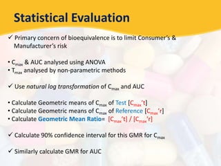 Statistical Evaluation
 Primary concern of bioequivalence is to limit Consumer’s &
Manufacturer’s risk
• Cmax & AUC analysed using ANOVA
• Tmax analysed by non-parametric methods
 Use natural log transformation of Cmax and AUC
• Calculate Geometric means of Cmax of Test [Cmax’t]
• Calculate Geometric means of Cmax of Reference [Cmax’r]
• Calculate Geometric Mean Ratio= [Cmax’t] / [Cmax’r]
 Calculate 90% confidence interval for this GMR for Cmax
 Similarly calculate GMR for AUC
 