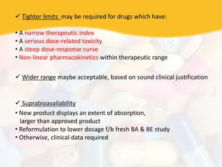  Tighter limits may be required for drugs which have:
• A narrow therapeutic index
• A serious dose-related toxicity
• A steep dose-response curve
• Non-linear pharmacokinetics within therapeutic range
 Wider range maybe acceptable, based on sound clinical justification
 Suprabioavailability
• New product displays an extent of absorption,
larger than approved product
• Reformulation to lower dosage f/b fresh BA & BE study
• Otherwise, clinical data required
 