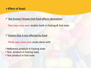 Effect of food:
 Not known/ Known that food affects absorption:
Two way cross over studies both in Fasting & Fed state
 Known that it not affected by food:
Three way cross over study done with
• Reference product in Fasting state
• Test product in Fasting state
• Test product in Fed state
 