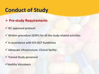 Conduct of Study
 Pre-study Requirements
 IEC approved protocol
 Written procedure (SOPs) for all the study related activities
 In accordance with ICH-GCP Guidelines
 Adequate infrastructure- Clinical facility
 Trained Study personnel
Healthy Volunteers
 