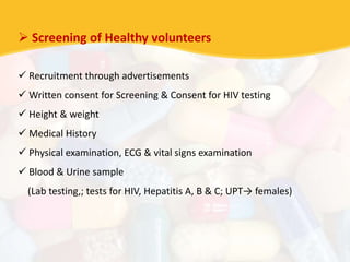  Screening of Healthy volunteers
 Recruitment through advertisements
 Written consent for Screening & Consent for HIV testing
 Height & weight
 Medical History
 Physical examination, ECG & vital signs examination
 Blood & Urine sample
(Lab testing,; tests for HIV, Hepatitis A, B & C; UPT→ females)
 