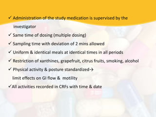  Administration of the study medication is supervised by the
investigator
 Same time of dosing (multiple dosing)
 Sampling time with deviation of 2 mins allowed
 Uniform & identical meals at identical times in all periods
 Restriction of xanthines, grapefruit, citrus fruits, smoking, alcohol
 Physical activity & posture standardized→
limit effects on GI flow & motility
All activities recorded in CRFs with time & date
 
