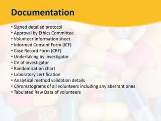 Documentation
• Signed detailed protocol
• Approval by Ethics Committee
• Volunteer Information sheet
• Informed Consent Form (ICF)
• Case Record Form (CRF)
• Undertaking by investigator
• CV of investigator
• Randomization chart
• Laboratory certification
• Analytical method validation details
• Chromatograms of all volunteers including any aberrant ones
• Tabulated Raw Data of volunteers
 