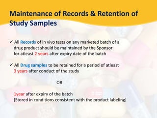 Maintenance of Records & Retention of
Study Samples
 All Records of in vivo tests on any marketed batch of a
drug product should be maintained by the Sponsor
for atleast 2 years after expiry date of the batch
 All Drug samples to be retained for a period of atleast
3 years after conduct of the study
OR
1year after expiry of the batch
[Stored in conditions consistent with the product labeling]
 