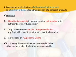  Measurement of effect on a Patho-physiological process
as a function of time, after administration of 2 different products
Necessity:
1. Quantitative analysis in plasma or urine not possible with
sufficient accuracy & sensitivity
2. Drug concentrations are not surrogate endpoints
e.g. Topical formulations without systemic absorption
3. In situations of ‘Superiority Claims’
 In case only Pharmacodynamic data is collected→
other methods tried & why they were unsuitable
 