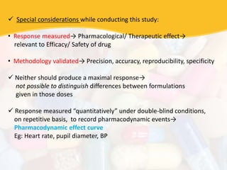  Special considerations while conducting this study:
• Response measured→ Pharmacological/ Therapeutic effect→
relevant to Efficacy/ Safety of drug
• Methodology validated→ Precision, accuracy, reproducibility, specificity
 Neither should produce a maximal response→
not possible to distinguish differences between formulations
given in those doses
 Response measured “quantitatively” under double-blind conditions,
on repetitive basis, to record pharmacodynamic events→
Pharmacodynamic effect curve
Eg: Heart rate, pupil diameter, BP
 