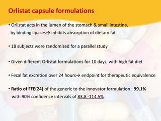 Orlistat capsule formulations
• Orlistat acts in the lumen of the stomach & small intestine,
by binding lipases→ inhibits absorption of dietary fat
• 18 subjects were randomized for a parallel study
• Given different Orlistat formulations for 10 days, with high fat diet
• Fecal fat excretion over 24 hours→ endpoint for therapeutic equivalence
• Ratio of FFE(24) of the generic to the innovator formulation : 99.1%
with 90% confidence intervals of 83.8 -114.5%
 