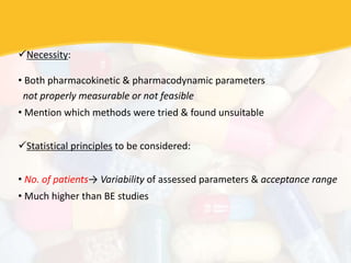 Necessity:
• Both pharmacokinetic & pharmacodynamic parameters
not properly measurable or not feasible
• Mention which methods were tried & found unsuitable
Statistical principles to be considered:
• No. of patients→ Variability of assessed parameters & acceptance range
• Much higher than BE studies
 