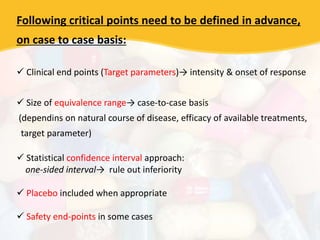 Following critical points need to be defined in advance,
on case to case basis:
 Clinical end points (Target parameters)→ intensity & onset of response
 Size of equivalence range→ case-to-case basis
(dependins on natural course of disease, efficacy of available treatments,
target parameter)
 Statistical confidence interval approach:
one-sided interval→ rule out inferiority
 Placebo included when appropriate
 Safety end-points in some cases
 