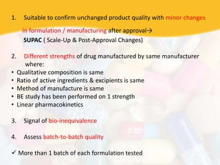 1. Suitable to confirm unchanged product quality with minor changes
in formulation / manufacturing after approval→
SUPAC ( Scale-Up & Post-Approval Changes)
2. Different strengths of drug manufactured by same manufacturer
where:
• Qualitative composition is same
• Ratio of active ingredients & excipients is same
• Method of manufacture is same
• BE study has been performed on 1 strength
• Linear pharmacokinetics
3. Signal of bio-inequivalence
4. Assess batch-to-batch quality
 More than 1 batch of each formulation tested
 