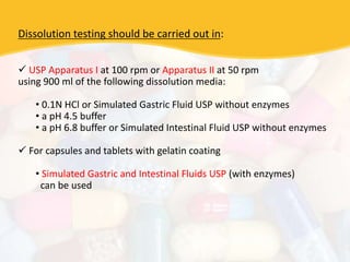 Dissolution testing should be carried out in:
 USP Apparatus I at 100 rpm or Apparatus II at 50 rpm
using 900 ml of the following dissolution media:
• 0.1N HCl or Simulated Gastric Fluid USP without enzymes
• a pH 4.5 buffer
• a pH 6.8 buffer or Simulated Intestinal Fluid USP without enzymes
 For capsules and tablets with gelatin coating
• Simulated Gastric and Intestinal Fluids USP (with enzymes)
can be used
 
