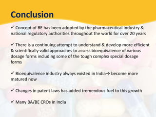 Conclusion
 Concept of BE has been adopted by the pharmaceutical industry &
national regulatory authorities throughout the world for over 20 years
 There is a continuing attempt to understand & develop more efficient
& scientifically valid approaches to assess bioequivalence of various
dosage forms including some of the tough complex special dosage
forms
 Bioequivalence industry always existed in India→ become more
matured now
 Changes in patent laws has added tremendous fuel to this growth
 Many BA/BE CROs in India
 