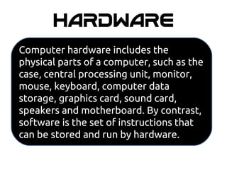 HARDWARE
Computer hardware includes the
physical parts of a computer, such as the
case, central processing unit, monitor,
mouse, keyboard, computer data
storage, graphics card, sound card,
speakers and motherboard. By contrast,
software is the set of instructions that
can be stored and run by hardware.
 