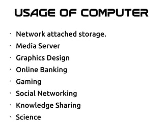 USAGE OF COMPUTER
•
Network attached storage.
•
Media Server
•
Graphics Design
•
Online Banking
•
Gaming
•
Social Networking
•
Knowledge Sharing
•
Science
 