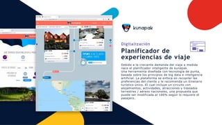 Digitalización
Planificador de
experiencias de viaje
Debido a la creciente demanda del viaje a medida
nace el planificador inteligente de kunapak.
Una herramienta diseñada con tecnología de punta,
basada sobre los principios de big data e inteligencia
artificial. La plataforma se enfoca en recopilar las
preferencias del cliente y le recomienda un itinerario
turístico único. El cual incluye un circuito con
alojamientos, actividades, atracciones y traslados
terrestres / aéreos nacionales, una propuesta que
puede ser modificada al 100% según lo requiere el
pasajero.
 