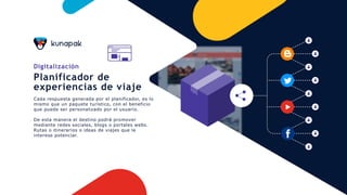 Digitalización
Planificador de
experiencias de viaje
Cada respuesta generada por el planificador, es lo
mismo que un paquete turístico, con el beneficio
que puede ser personalizado por el usuario.
De esta manera el destino podrá promover
mediante redes sociales, blogs o portales webs.
Rutas o itinerarios o ideas de viajes que le
interese potenciar.
 