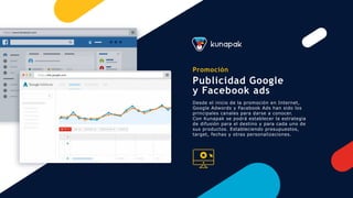 Promoción
Publicidad Google
y Facebook ads
Desde el inicio de la promoción en Internet,
Google Adwords y Facebook Ads han sido los
principales canales para darse a conocer.
Con Kunapak se podrá establecer la estrategia
de difusión para el destino y para cada uno de
sus productos. Estableciendo presupuestos,
target, fechas y otras personalizaciones.
https://www.facebook.com
https://ads.google.com
 