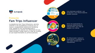 Promoción
Fam Trips Influencer
La plataforma Fam Trips Influencers, permite
conectar a los proveedores turísticos con un
nuevo y vanguardista sistema de marketing
viral, basado en las recomendaciones y
comentarios que realicen los influencers en sus
redes sociales o blogs sobre un viaje de cortesía
el cual experimentarán en primera persona.
Las empresas publican sus
productos y los influenciadores
pueden postular.
Entre los postulantes la
empresa seleccionará al
influenciador que más de
adapte a su marca.
El influenciador realiza la
experiencia y comparte en
sus redes sociales sus
impresiones.
1
2
3
 