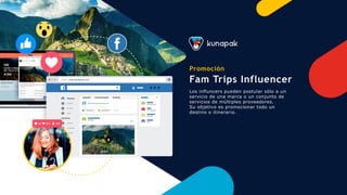 https://www.facebook.com
Promoción
Fam Trips Influencer
Los influncers pueden postular sólo a un
servicio de una marca o un conjunto de
servicios de múltiples proveedores.
Su objetivo es promocionar todo un
destino o itinerario.
 