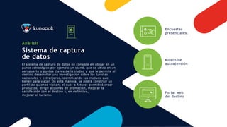 Análisis
Sistema de captura
de datos
El sistema de captura de datos en consiste en ubicar en un
punto estratégico por ejemplo un stand, que se ubica en un
aeropuerto o puntos claves de la ciudad y que le permite al
destino desarrollar una investigación sobre los turistas
nacionales y extranjeros, identificando los motivos que
tienen para viajar. De esta manera, se podrá construir un
perfil de quienes visitan, el que -a futuro- permitirá crear
productos, dirigir acciones de promoción, mejorar la
satisfacción con el destino y, en definitiva,
mejorar el turismo.
Encuestas
presenciales.
Kiosco de
autoatención
Portal web
del destino
 