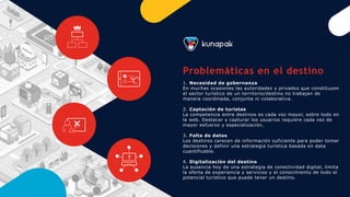 Problemáticas en el destino
1. Necesidad de gobernanza
En muchas ocasiones las autoridades y privados que constituyen
el sector turístico de un territorio/destino no trabajan de
manera coordinada, conjunta ni colaborativa.
2. Captación de turistas
La competencia entre destinos es cada vez mayor, sobre todo en
la web. Destacar y capturar los usuarios requiere cada vez de
mayor esfuerzo y especialización.
3. Falta de datos
Los destinos carecen de información suficiente para poder tomar
decisiones y definir una estrategia turística basada en data
cuantificable.
4. Digitalización del destino
La ausencia hoy de una estrategia de conectividad digital, limita
la oferta de experiencia y servicios y el conocimiento de todo el
potencial turístico que puede tener un destino.
?
 