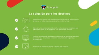 Desarrollar y aplicar una metodología que permite al destino estar
presente en todas las etapas de consumo del turista.
Generar un ecosistema con todos los actores con el propósito que
participen todos en la expansión y la gestión del destino.
Utilizar herramientas digitales que ayudarán al destino a gestionar
el territorio y el turista a encontrar sus productos según sus
preferencias.
Potenciar el marketing digital y atraer más turistas.
La solución para los destinos
 