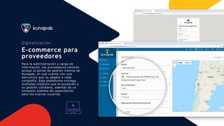 Digitalización
E-commerce para
proveedores
Para la administración y carga de
información, los proveedores tendrán
acceso al portal de gestión interna de
Kunapak, el cual cuenta con una
estructura que se adapta a cada
compañía. Esta plataforma entrega
múltiples módulos que le ayudarán a
su gestión cotidiana, además de un
completo sistema de capacitación
para los nuevos usuarios.
 