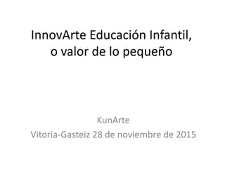 InnovArte Educación Infantil,
o valor de lo pequeño
KunArte
Vitoria-Gasteiz 28 de noviembre de 2015
 