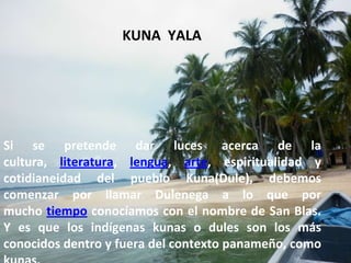 Si se pretende dar luces acerca de la cultura, literatura, lengua, arte, espiritualidad y cotidianeidad del pueblo Kuna(Dule), debemos comenzar por llamar Dulenega a lo que por mucho tiempo conocíamos con el nombre de San Blas. Y es que los indígenas kunas o dules son los más conocidos dentro y fuera del contexto panameño, como kunas.  . KUNA  YALA 