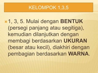 1, 3, 5. Mulai dengan BENTUK
(persegi panjang atau segitiga),
kemudian dilanjutkan dengan
membagi berdasarkan UKURAN
(besar atau kecil), diakhiri dengan
pembagian berdasarkan WARNA.
KELOMPOK 1,3,5
 