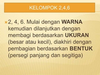 2, 4, 6. Mulai dengan WARNA
kemudian dilanjutkan dengan
membagi berdasarkan UKURAN
(besar atau kecil), diakhiri dengan
pembagian berdasarkan BENTUK
(persegi panjang dan segitiga)
KELOMPOK 2,4,6
 