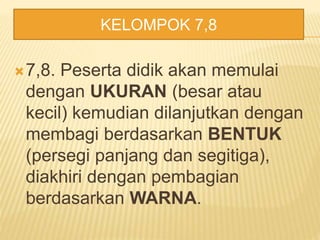 7,8. Peserta didik akan memulai
dengan UKURAN (besar atau
kecil) kemudian dilanjutkan dengan
membagi berdasarkan BENTUK
(persegi panjang dan segitiga),
diakhiri dengan pembagian
berdasarkan WARNA.
KELOMPOK 7,8
 