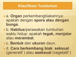  a. Organ perkembangbiakannya:
apakah dengan spora atau dengan
bunga.
 b. Habitus/perawakan tumbuhan
waktu hidup: apakah tegak, menjalar
atau merambat.
 c. Bentuk dan ukuran daun.
 d. Cara berkembang biak: seksual
(generatif ) atau aseksual (vegetatif )
Klasifikasi Tumbuhan
 
