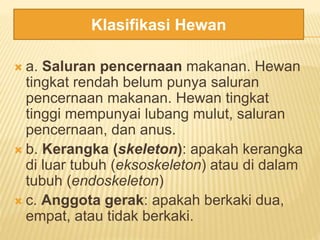  a. Saluran pencernaan makanan. Hewan
tingkat rendah belum punya saluran
pencernaan makanan. Hewan tingkat
tinggi mempunyai lubang mulut, saluran
pencernaan, dan anus.
 b. Kerangka (skeleton): apakah kerangka
di luar tubuh (eksoskeleton) atau di dalam
tubuh (endoskeleton)
 c. Anggota gerak: apakah berkaki dua,
empat, atau tidak berkaki.
Klasifikasi Hewan
 