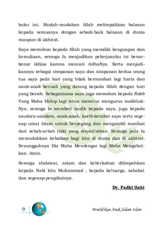 Pendidikan Anak dalam Islam9
buku ini. Mudah-mudahan Allah melimpahkan balasan
kepada semuanya dengan sebaik-baik balasan di dunia
maupun di akhirat.
Saya memohon kepada Allah yang memiliki keagungan dan
kemuliaan, semoga Ia menjadikan pekerjaanku ini benar-
benar ikhlas karena mencari ridhaNya. Serta menjadi-
kannya sebagai simpanan saya dan simpanan kedua orang
tua saya pada hari yang tidak bermanfaat lagi harta dan
anak-anak kecuali yang datang kepada Allah dengan hati
yang bersih. Sebagaimana saya juga memohon kepada Rabb
Yang Maha Hidup lagi terus menerus mengurus makhluk-
Nya, semoga Ia memberi taufik kepada saya, juga kepada
saudara-saudara, anak-anak, karib-kerabat saya serta sege-
nap umat Islam untuk berpegang dan mengambil manfaat
dari sebab-sebab rizki yang disyari'atkan. Semoga pula Ia
memudahkan kebaikan bagi kita di dunia dan di akhirat.
Sesungguhnya Dia Maha Mendengar lagi Maha Mengabul-
kan. Amin.
Semoga shalawat, salam dan keberkahan dilimpahkan
kepada Nabi kita Muhammad , kepada keluarga, sahabat
dan segenap pengikutnya.
Dr. Fadhl Ilahi
 