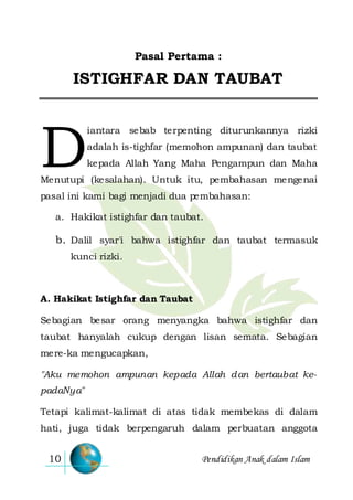Pendidikan Anak dalam Islam10
Pasal Pertama :
ISTIGHFAR DAN TAUBAT
iantara sebab terpenting diturunkannya rizki
adalah is-tighfar (memohon ampunan) dan taubat
kepada Allah Yang Maha Pengampun dan Maha
Menutupi (kesalahan). Untuk itu, pembahasan mengenai
pasal ini kami bagi menjadi dua pembahasan:
a. Hakikat istighfar dan taubat.
b. Dalil syar'i bahwa istighfar dan taubat termasuk
kunci rizki.
A. Hakikat Istighfar dan Taubat
Sebagian besar orang menyangka bahwa istighfar dan
taubat hanyalah cukup dengan lisan semata. Sebagian
mere-ka mengucapkan,
"Aku memohon ampunan kepada Allah dan bertaubat ke-
padaNya"
Tetapi kalimat-kalimat di atas tidak membekas di dalam
hati, juga tidak berpengaruh dalam perbuatan anggota
D
 