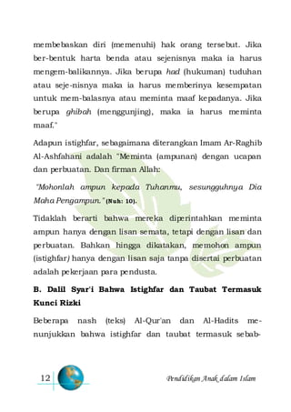Pendidikan Anak dalam Islam12
membebaskan diri (memenuhi) hak orang tersebut. Jika
ber-bentuk harta benda atau sejenisnya maka ia harus
mengem-balikannya. Jika berupa had (hukuman) tuduhan
atau seje-nisnya maka ia harus memberinya kesempatan
untuk mem-balasnya atau meminta maaf kepadanya. Jika
berupa ghibah (menggunjing), maka ia harus meminta
maaf."
Adapun istighfar, sebagaimana diterangkan Imam Ar-Raghib
Al-Ashfahani adalah "Meminta (ampunan) dengan ucapan
dan perbuatan. Dan firman Allah:
"Mohonlah ampun kepada Tuhanmu, sesungguhnya Dia
Maha Pengampun." (Nuh: 10).
Tidaklah berarti bahwa mereka diperintahkan meminta
ampun hanya dengan lisan semata, tetapi dengan lisan dan
perbuatan. Bahkan hingga dikatakan, memohon ampun
(istighfar) hanya dengan lisan saja tanpa disertai perbuatan
adalah pekerjaan para pendusta.
B. Dalil Syar'i Bahwa Istighfar dan Taubat Termasuk
Kunci Rizki
Beberapa nash (teks) Al-Qur'an dan Al-Hadits me-
nunjukkan bahwa istighfar dan taubat termasuk sebab-
 