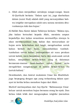Pendidikan Anak dalam Islam14
e. Allah akan menjadikan untuknya sungai-sungai. Imam
Al-Qurthubi berkata: "Dalam ayat ini, juga disebutkan
dalam (surat Hud) adalah dalil yang menunjukkan bah-
wa istighfar merupakan salah satu sarana meminta ditu-
runkannya rizki dan hujan."
Al-Hafizh Ibnu Katsir dalam Tafsirnya berkata: "Makna-nya,
jika kalian bertaubat kepada Allah, meminta ampun
kepadaNya dan kalian senantiasa mentaatiNya niscaya Ia
akan membanyakkan rizki kalian dan menurunkan air
hujan serta keberkahan dari langit, mengeluarkan untuk
kalian berkah dari bumi, menumbuhkan tumbuh-
tumbuhan untuk kalian, melimpahkan air susu perahan
untuk kalian, mem-banyakkan harta dan anak-anak untuk
kalian, menjadikan kebun-kebun yang di dalamnya
bermacam-macam buah-buahan untuk kalian serta
mengalirkan sungai-sungai di antara kebun-kebun itu
(untuk kalian)."
Demikianlah, dan Amirul mukminin Umar bin Khaththab
juga berpegang dengan apa yang terkandung dalam ayat-
ayat ini ketika beliau memohon hujan dari Allah .
Muthrif meriwayatkan dari Asy-Sya'bi: "Bahwasanya Umar
keluar untuk memohon hujan bersama orang ba-nyak. Dan
beliau tidak lebih dari mengucapkan istighfar (memohon
 