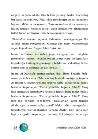 Pendidikan Anak dalam Islam15
ampun kepada Allah) lalu beliau pulang. Maka seseorang
bertanya kepadanya, 'Aku tidak mendengar Anda memohon
hujan'. Maka ia menjawab, 'Aku memohon diturunkannya
hujan dengan majadih langit yang dengannya diharapkan
bakal turun air hujan. Lalu beliau membaca ayat:
"Mohonlah ampun kepada Tuhanmu, sesungguhnya Dia
adalah Maha Pengampun, niscaya Dia akan mengirimkan
hujan kepadamu dengan lebat." (Nuh: 10-11).
Imam Al-Hasan Al-Bashri juga menganjurkan istighfar
(memohon ampun) kepada setiap orang yang mengadukan
kepadanya tentang kegersangan, kefakiran, sedikitnya ketu-
runan dan kekeringan kebun-kebun.
Imam Al-Qurthubi menyebutkan dari Ibnu Shabih, bah-
wasanya ia berkata: "Ada seorang laki-laki mengadu kepada
Al-Hasan Al-Bashri tentang kegersangan (bumi) maka beliau
berkata kepadanya, "Beristighfarlah kepada Allah!" Yang
lain mengadu kepadanya tentang kemiskinan maka beliau
berkata kepadanya, "Beristighfarlah kepada Allah!" Yang
lain lagi berkata kepadanya, "Do'akanlah (aku) kepada
Allah, agar ia memberiku anak!" Maka beliau mengatakan
kepadanya, "Beristighfarlah kepada Allah!" Dan yang lain
lagi mengadu kepadanya tentang kekeringan kebunnya
 