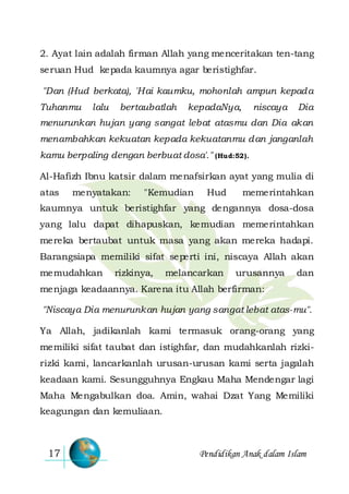 Pendidikan Anak dalam Islam17
2. Ayat lain adalah firman Allah yang menceritakan ten-tang
seruan Hud kepada kaumnya agar beristighfar.
"Dan (Hud berkata), 'Hai kaumku, mohonlah ampun kepada
Tuhanmu lalu bertaubatlah kepadaNya, niscaya Dia
menurunkan hujan yang sangat lebat atasmu dan Dia akan
menambahkan kekuatan kepada kekuatanmu dan janganlah
kamu berpaling dengan berbuat dosa'." (Hud:52).
Al-Hafizh Ibnu katsir dalam menafsirkan ayat yang mulia di
atas menyatakan: "Kemudian Hud memerintahkan
kaumnya untuk beristighfar yang dengannya dosa-dosa
yang lalu dapat dihapuskan, kemudian memerintahkan
mereka bertaubat untuk masa yang akan mereka hadapi.
Barangsiapa memiliki sifat seperti ini, niscaya Allah akan
memudahkan rizkinya, melancarkan urusannya dan
menjaga keadaannya. Karena itu Allah berfirman:
"Niscaya Dia menurunkan hujan yang sangat lebat atas-mu".
Ya Allah, jadikanlah kami termasuk orang-orang yang
memiliki sifat taubat dan istighfar, dan mudahkanlah rizki-
rizki kami, lancarkanlah urusan-urusan kami serta jagalah
keadaan kami. Sesungguhnya Engkau Maha Mendengar lagi
Maha Mengabulkan doa. Amin, wahai Dzat Yang Memiliki
keagungan dan kemuliaan.
 